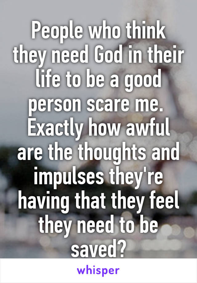 People who think they need God in their life to be a good person scare me.  Exactly how awful are the thoughts and impulses they're having that they feel they need to be saved?