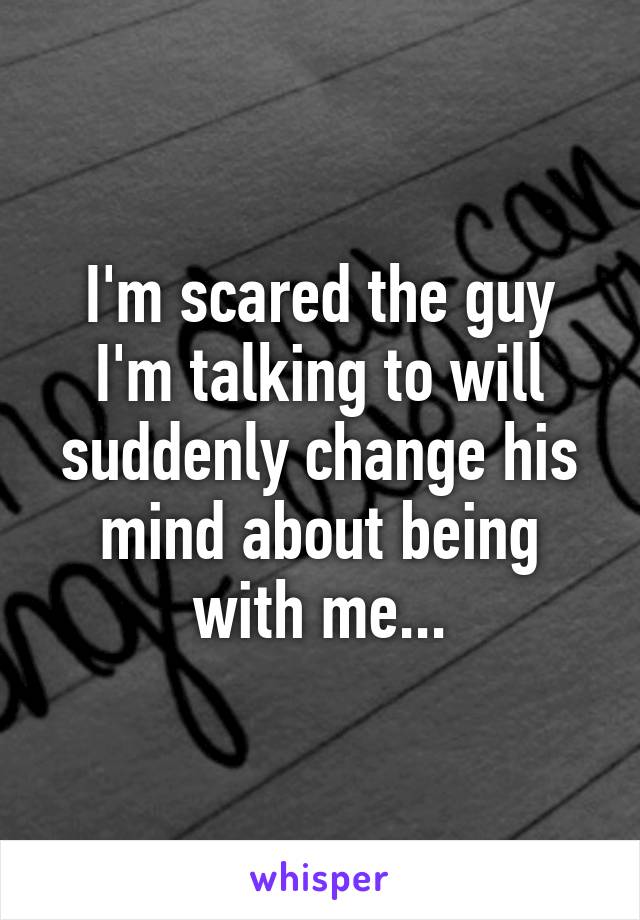 I'm scared the guy I'm talking to will suddenly change his mind about being with me...