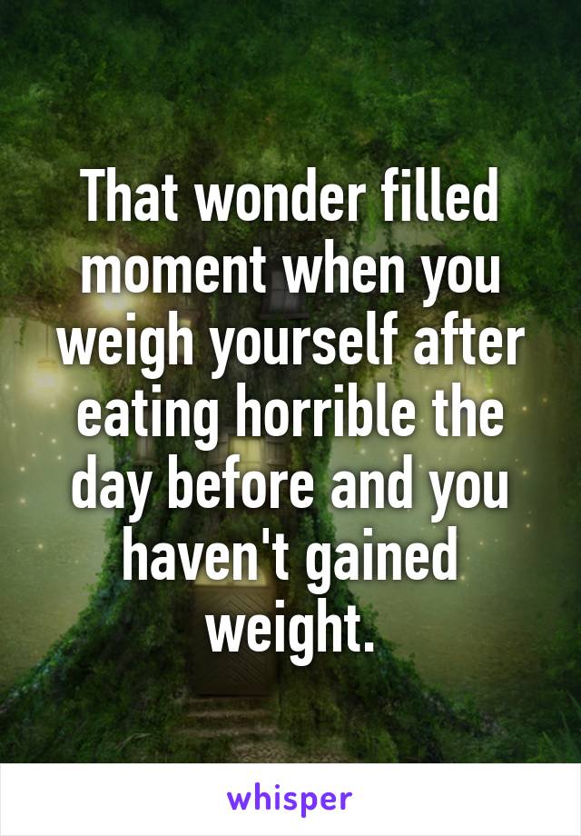That wonder filled moment when you weigh yourself after eating horrible the day before and you haven't gained weight.