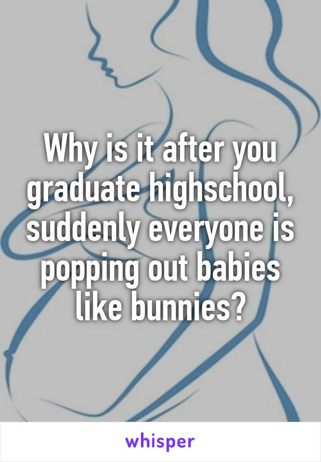 Why is it after you graduate highschool, suddenly everyone is popping out babies like bunnies?