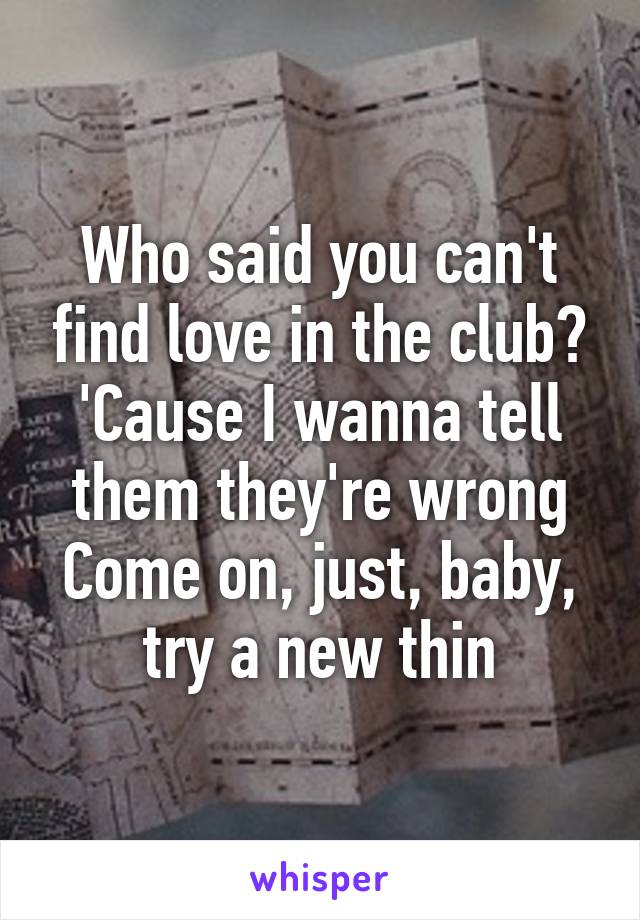 Who said you can't find love in the club?
'Cause I wanna tell them they're wrong
Come on, just, baby, try a new thin