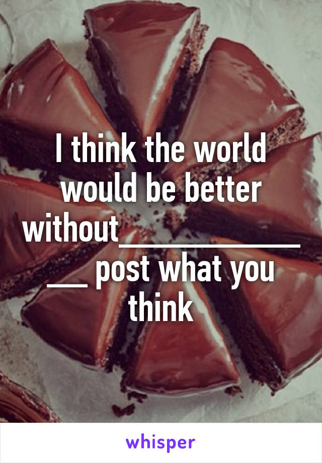 I think the world would be better without___________ post what you think
