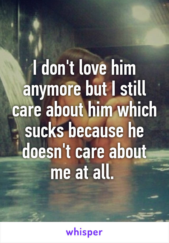 I don't love him anymore but I still care about him which sucks because he doesn't care about me at all. 