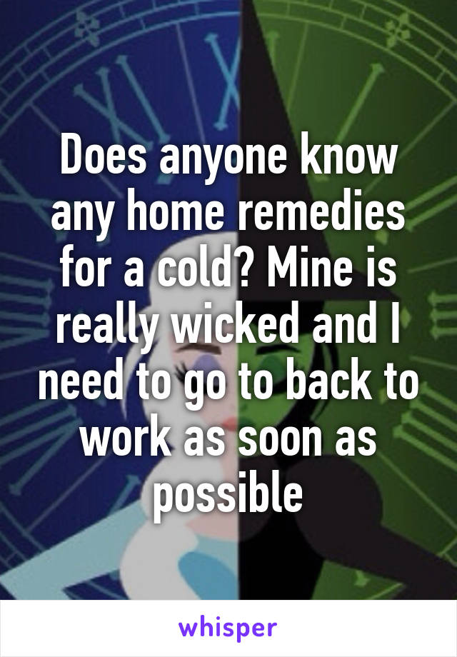 Does anyone know any home remedies for a cold? Mine is really wicked and I need to go to back to work as soon as possible