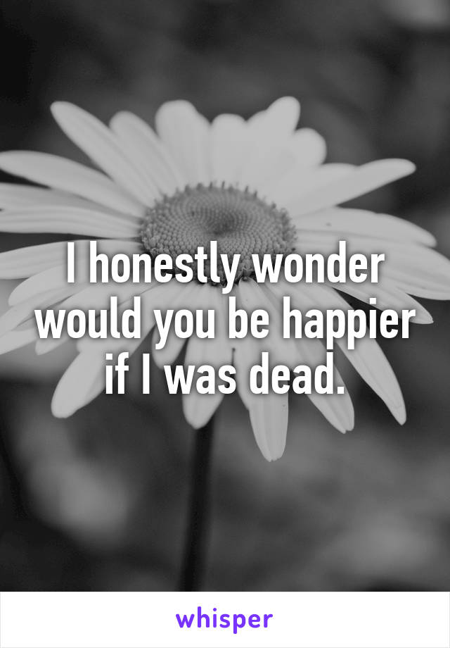 I honestly wonder would you be happier if I was dead.