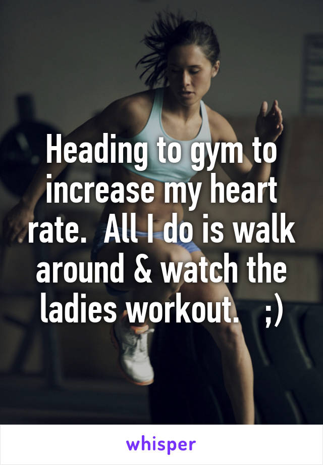 Heading to gym to increase my heart rate.  All I do is walk around & watch the ladies workout.   ;)