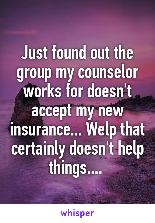 Just found out the group my counselor works for doesn't accept my new insurance... Welp that certainly doesn't help things.... 