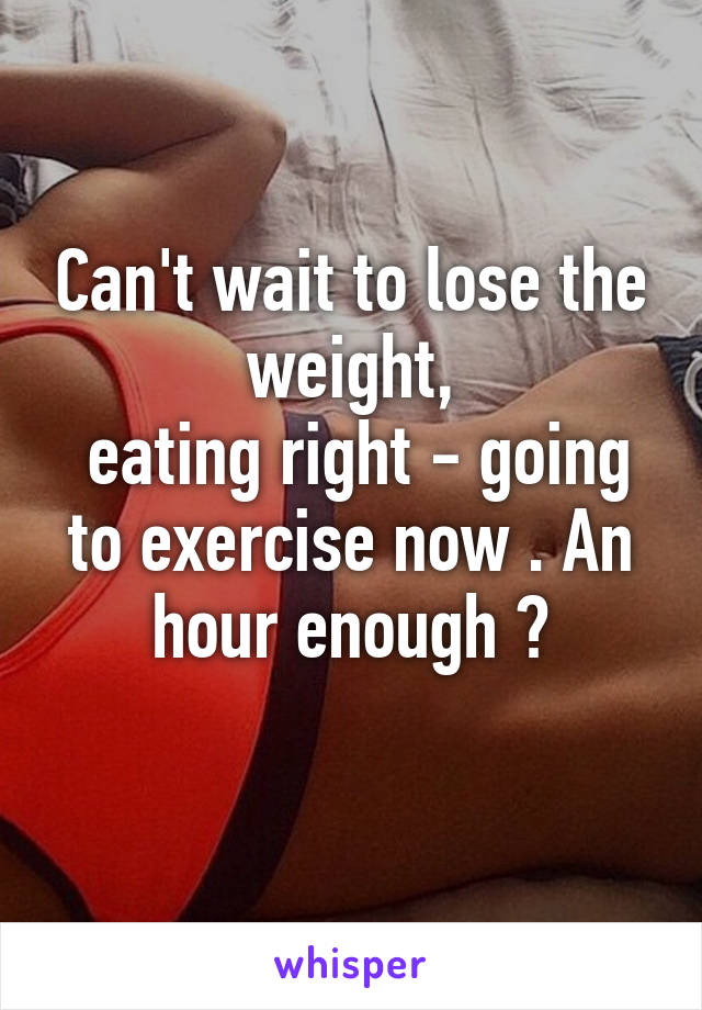 Can't wait to lose the weight,
 eating right - going to exercise now . An hour enough ?
