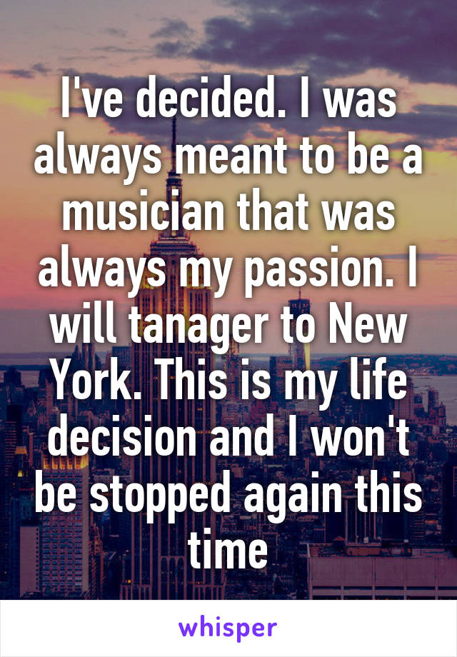 I've decided. I was always meant to be a musician that was always my passion. I will tanager to New York. This is my life decision and I won't be stopped again this time