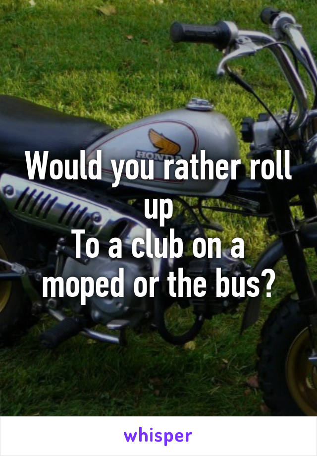 Would you rather roll up
To a club on a moped or the bus?