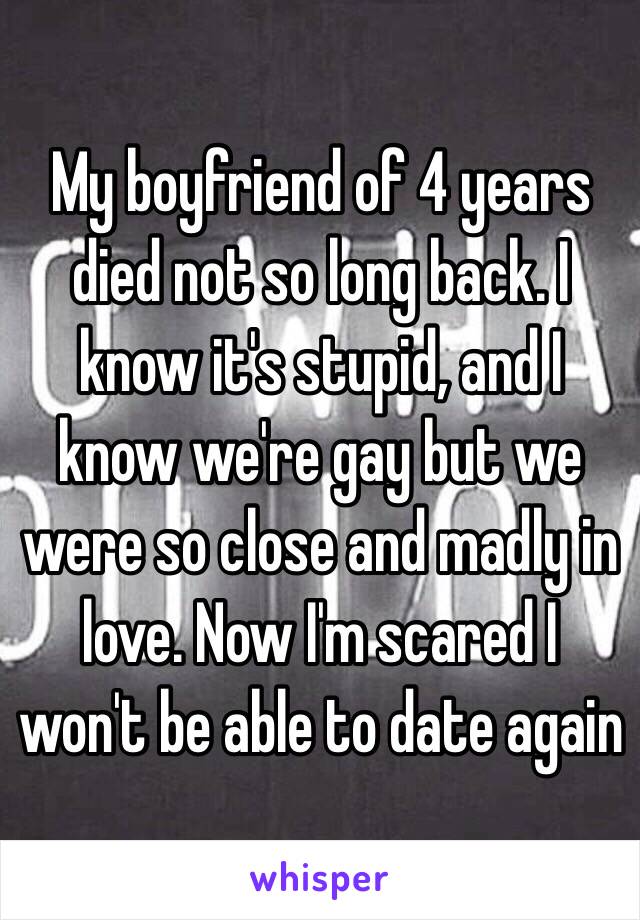 My boyfriend of 4 years died not so long back. I know it's stupid, and I know we're gay but we were so close and madly in love. Now I'm scared I won't be able to date again 