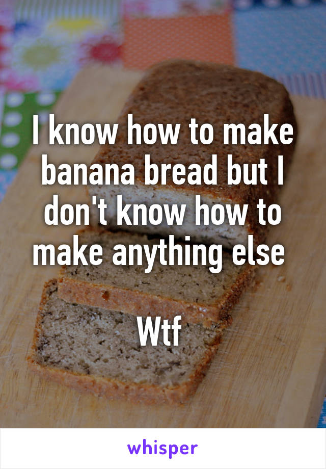 I know how to make banana bread but I don't know how to make anything else 

Wtf 