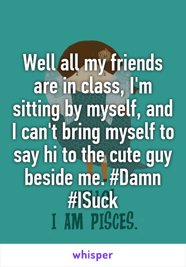 Well all my friends are in class, I'm sitting by myself, and I can't bring myself to say hi to the cute guy beside me. #Damn #ISuck