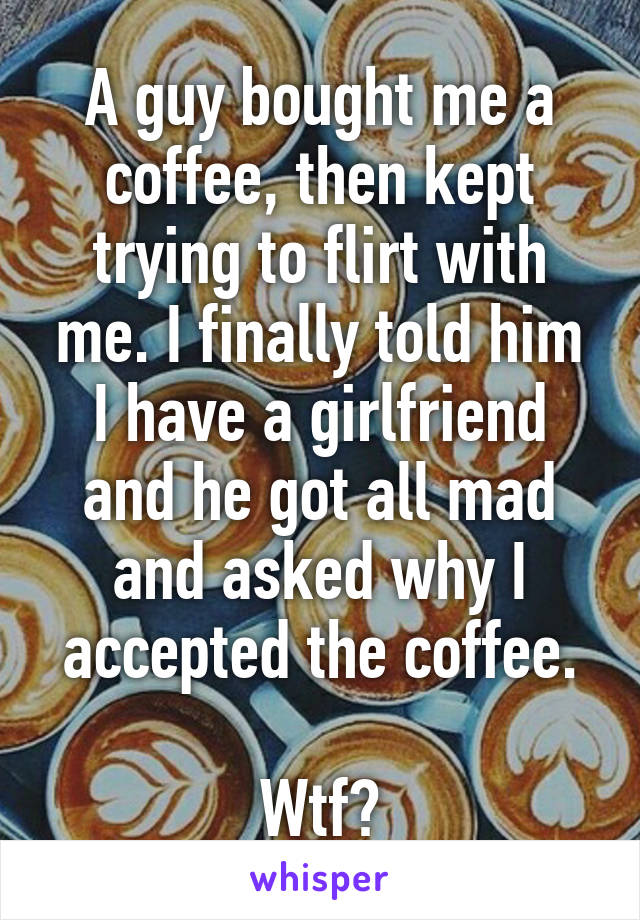 A guy bought me a coffee, then kept trying to flirt with me. I finally told him I have a girlfriend and he got all mad and asked why I accepted the coffee.

Wtf?