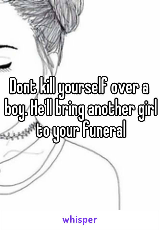 Dont kill yourself over a boy. He'll bring another girl to your funeral