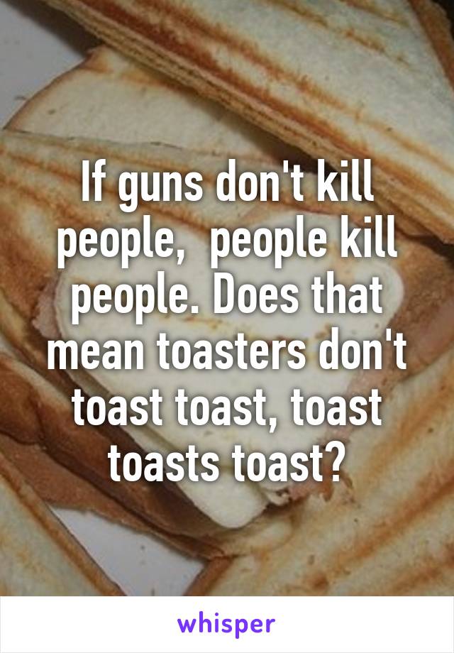 If guns don't kill people,  people kill people. Does that mean toasters don't toast toast, toast toasts toast?