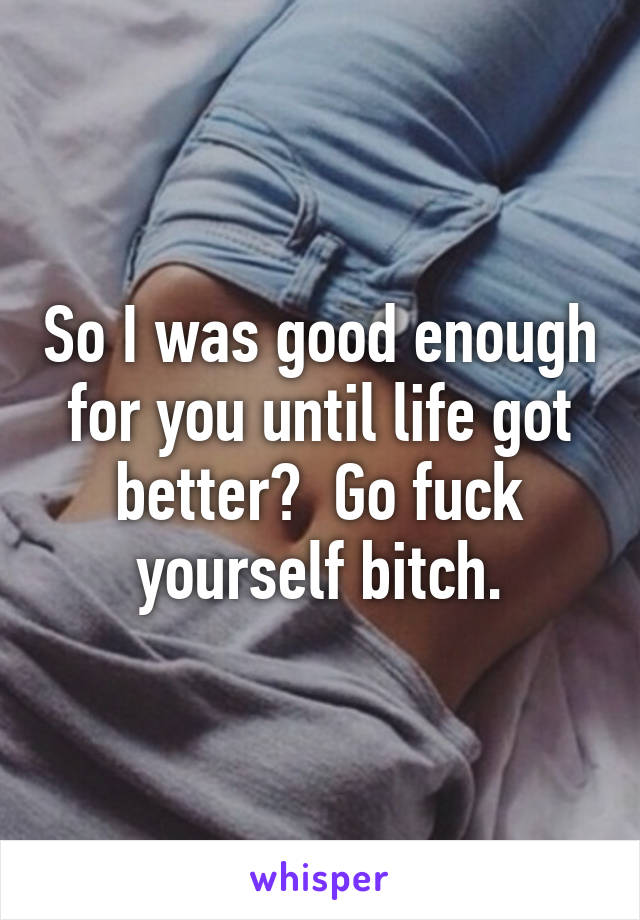 So I was good enough for you until life got better?  Go fuck yourself bitch.