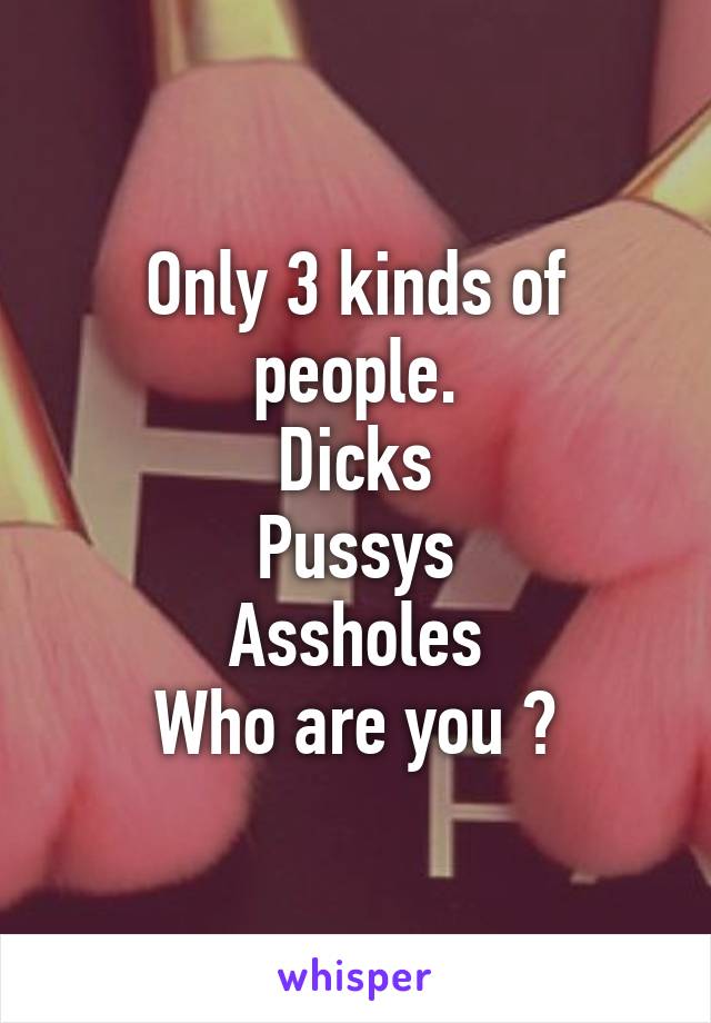 Only 3 kinds of people.
Dicks
Pussys
Assholes
Who are you ?