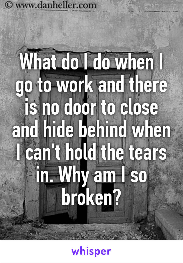 What do I do when I go to work and there is no door to close and hide behind when I can't hold the tears in. Why am I so broken?