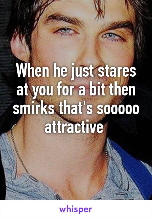 When he just stares at you for a bit then smirks that's sooooo attractive 
