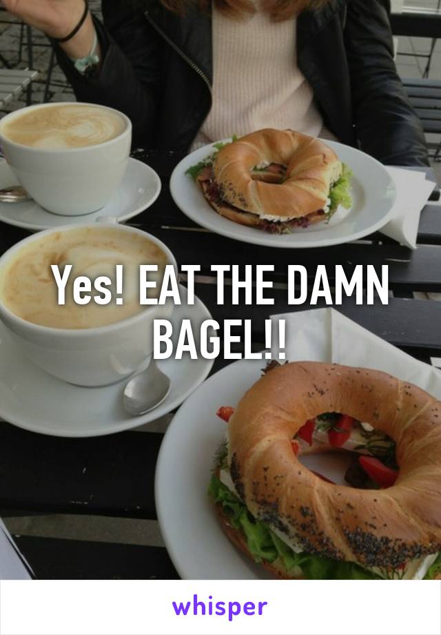 Yes! EAT THE DAMN BAGEL!!
