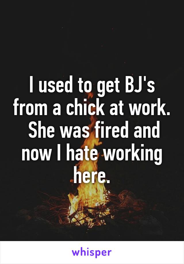 I used to get BJ's from a chick at work.
 She was fired and now I hate working here.