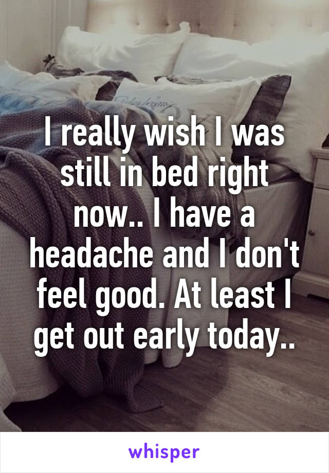 I really wish I was still in bed right now.. I have a headache and I don't feel good. At least I get out early today..