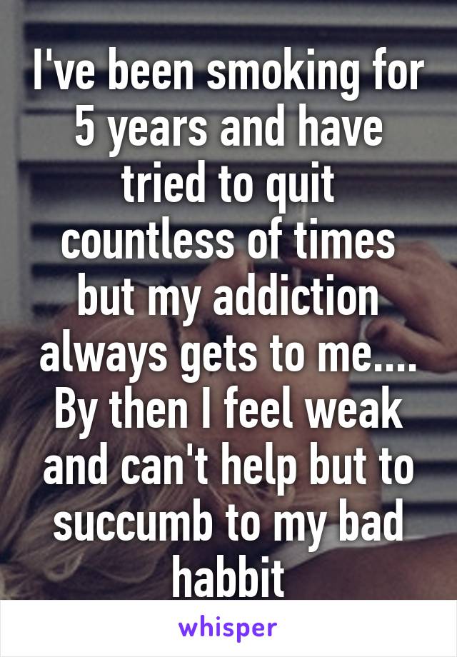 I've been smoking for 5 years and have tried to quit countless of times but my addiction always gets to me....
By then I feel weak and can't help but to succumb to my bad habbit