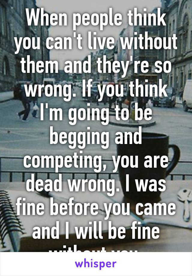 When people think you can't live without them and they're so wrong. If you think I'm going to be begging and competing, you are dead wrong. I was fine before you came and I will be fine without you.