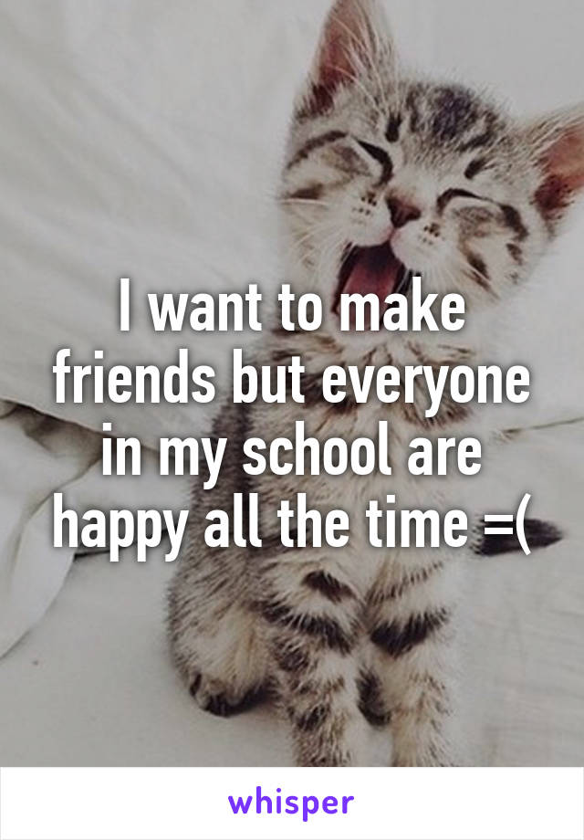 I want to make friends but everyone in my school are happy all the time =(