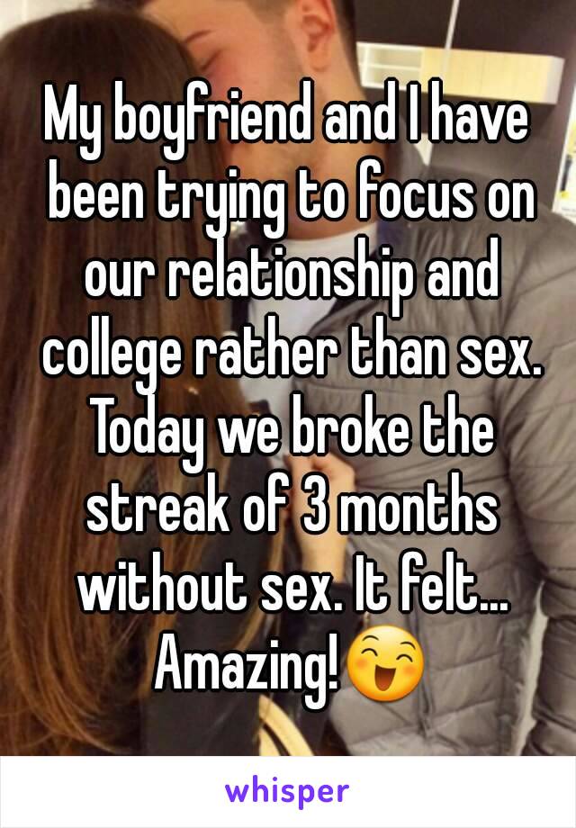 My boyfriend and I have been trying to focus on our relationship and college rather than sex. Today we broke the streak of 3 months without sex. It felt... Amazing!😄