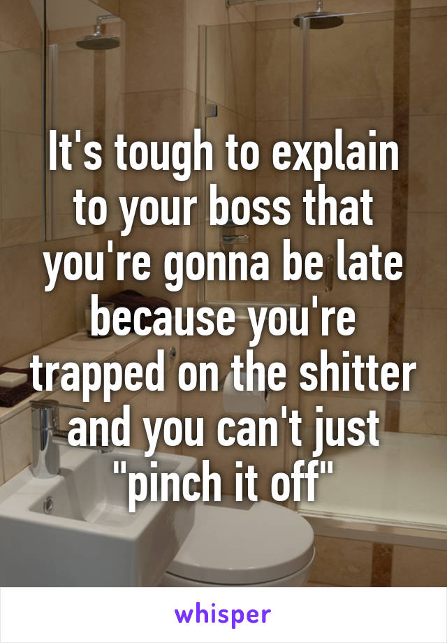 It's tough to explain to your boss that you're gonna be late because you're trapped on the shitter and you can't just "pinch it off"