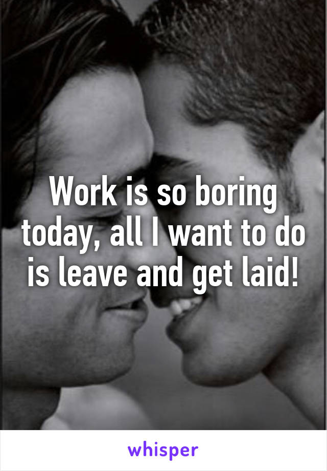 Work is so boring today, all I want to do is leave and get laid!