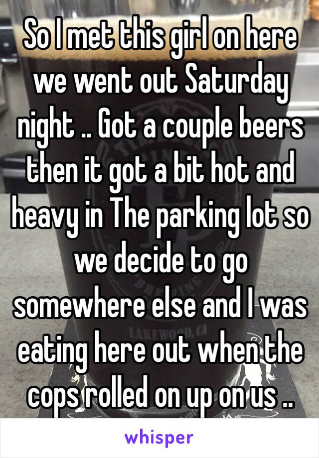 So I met this girl on here we went out Saturday night .. Got a couple beers then it got a bit hot and heavy in The parking lot so we decide to go somewhere else and I was eating here out when the cops rolled on up on us .. 