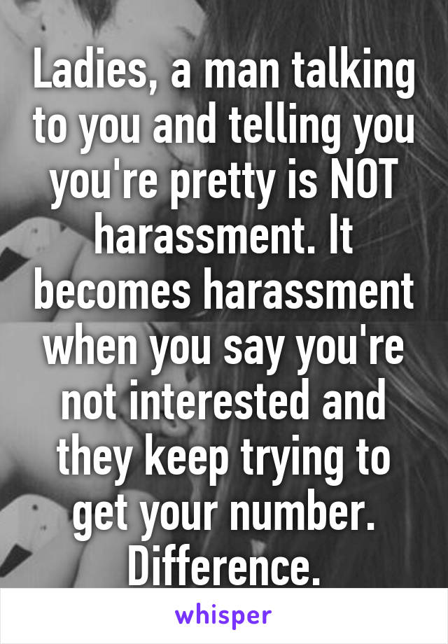 Ladies, a man talking to you and telling you you're pretty is NOT harassment. It becomes harassment when you say you're not interested and they keep trying to get your number. Difference.