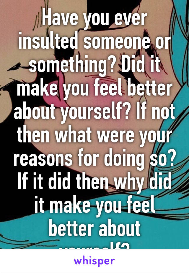 Have you ever insulted someone or something? Did it make you feel better about yourself? If not then what were your reasons for doing so? If it did then why did it make you feel better about yourself?