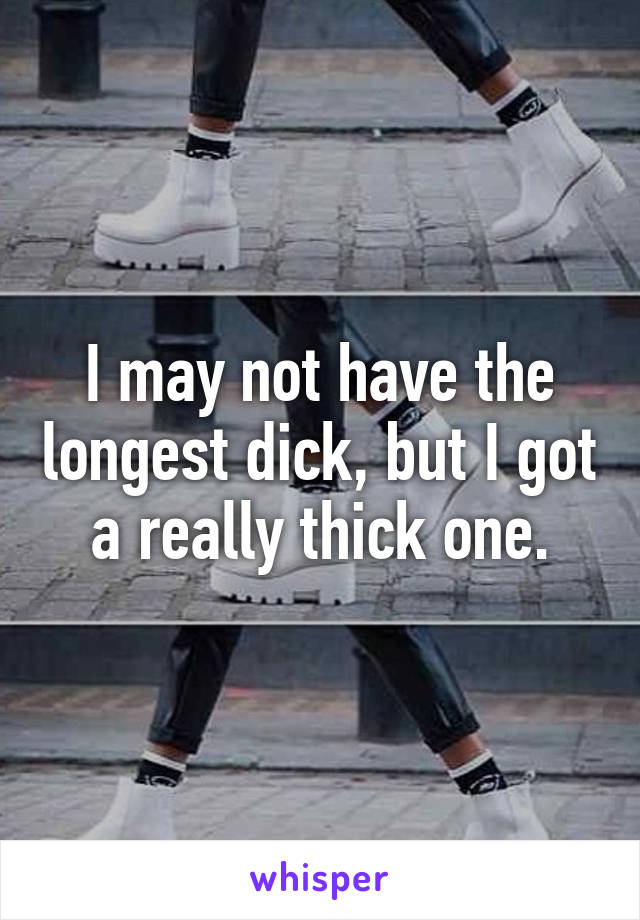 I may not have the longest dick, but I got a really thick one.