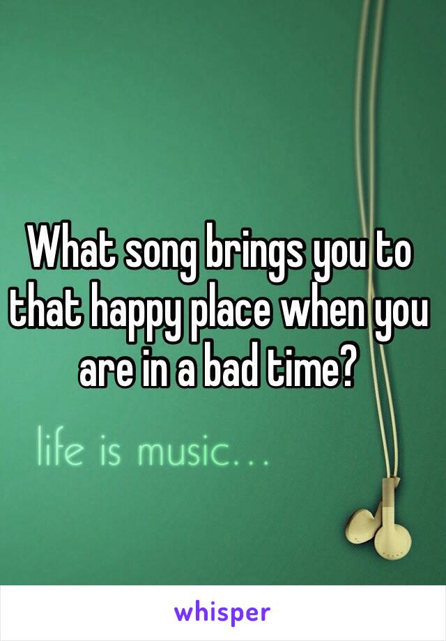What song brings you to that happy place when you are in a bad time?