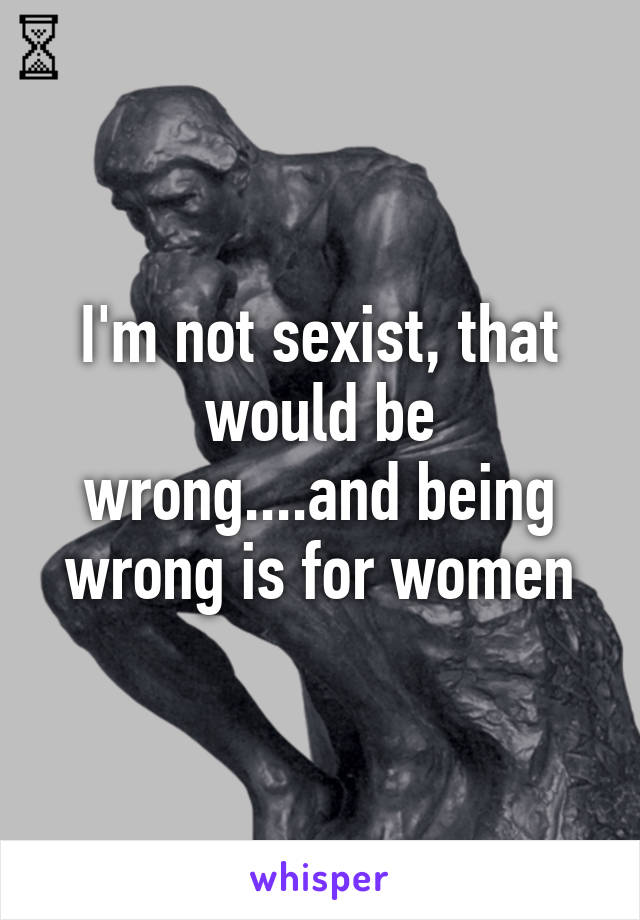 I'm not sexist, that would be wrong....and being wrong is for women