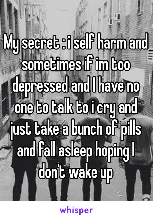My secret : i self harm and sometimes if im too depressed and I have no one to talk to i cry and just take a bunch of pills and fall asleep hoping I don't wake up 