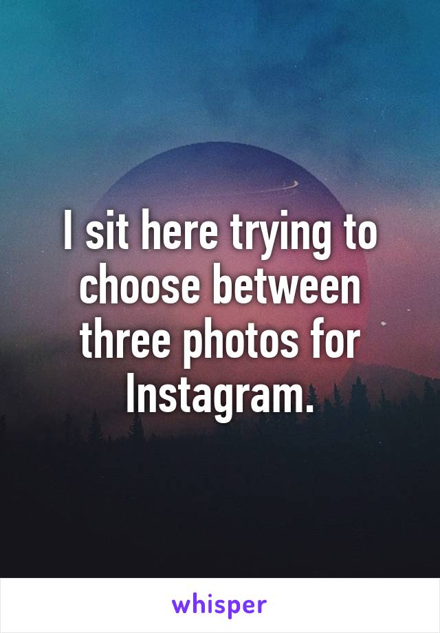 I sit here trying to choose between three photos for Instagram.