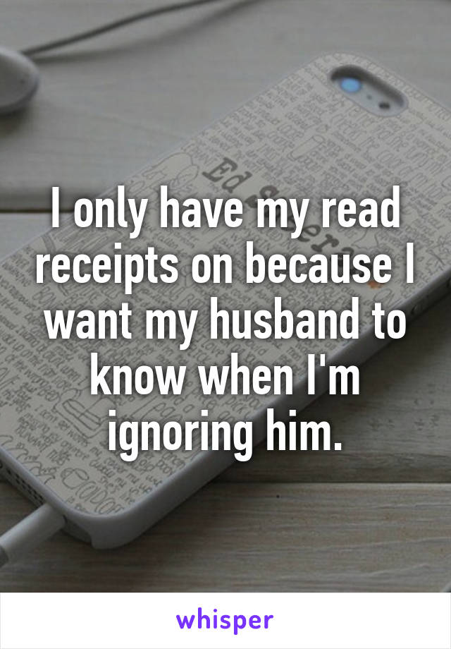I only have my read receipts on because I want my husband to know when I'm ignoring him.