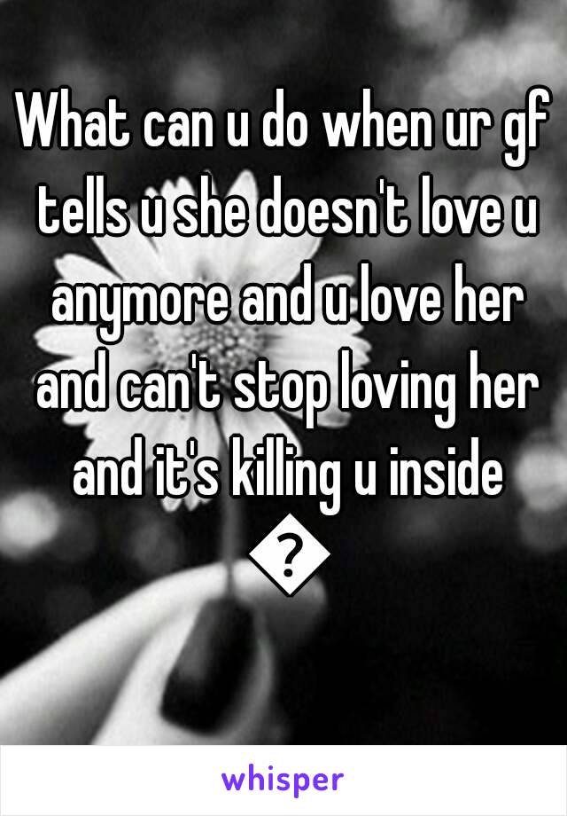 What can u do when ur gf tells u she doesn't love u anymore and u love her and can't stop loving her and it's killing u inside 😢