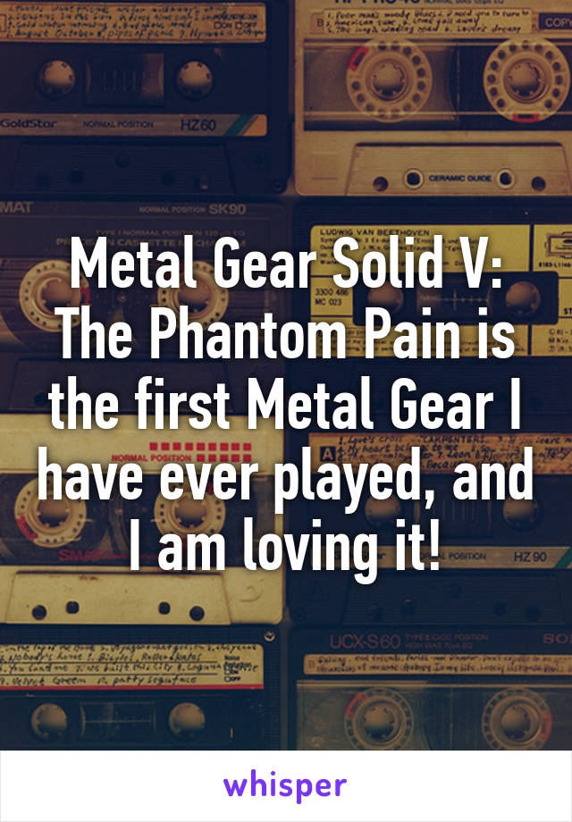 Metal Gear Solid V: The Phantom Pain is the first Metal Gear I have ever played, and I am loving it!