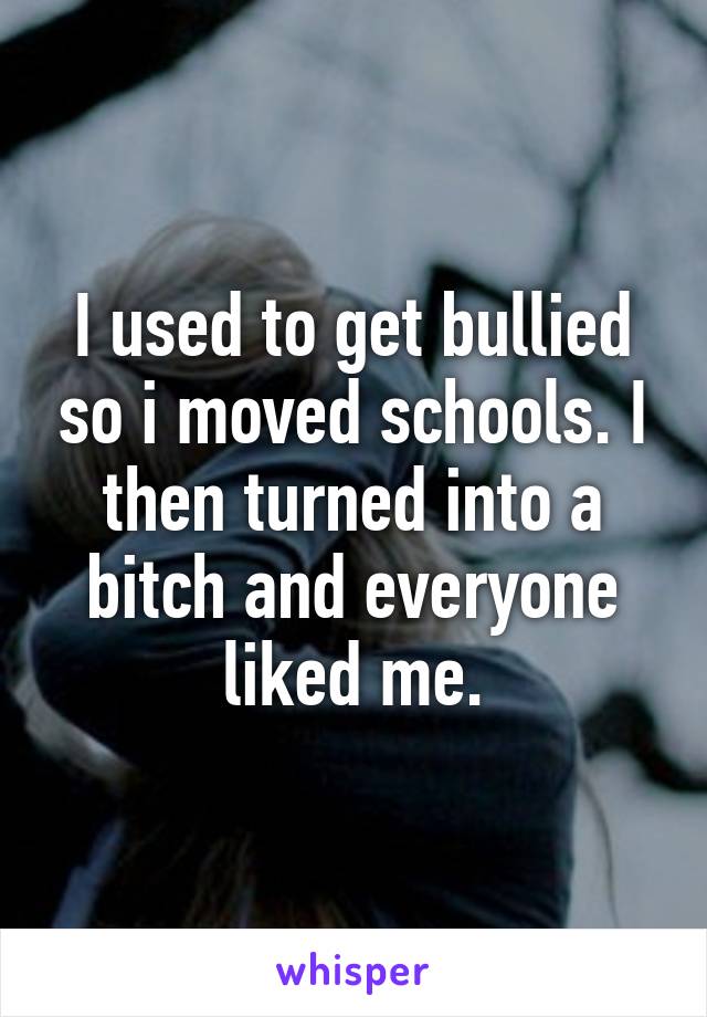 I used to get bullied so i moved schools. I then turned into a bitch and everyone liked me.