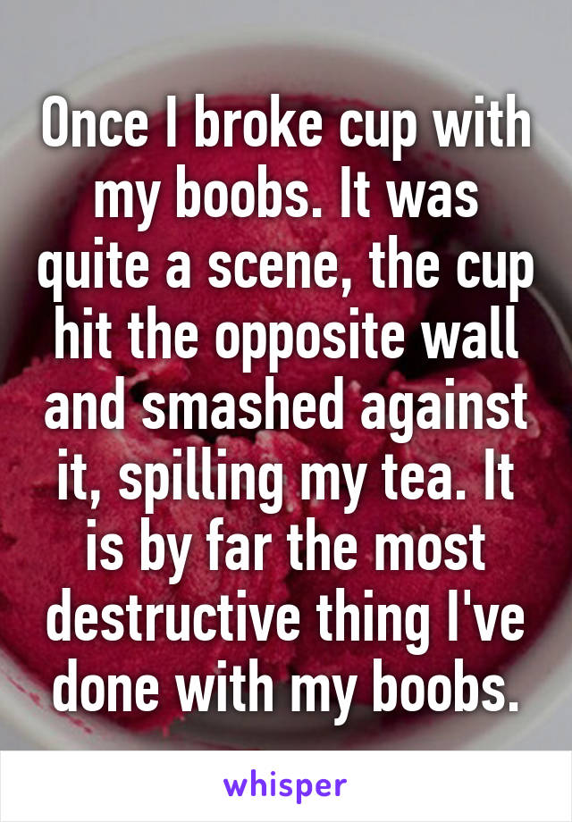 Once I broke cup with my boobs. It was quite a scene, the cup hit the opposite wall and smashed against it, spilling my tea. It is by far the most destructive thing I've done with my boobs.