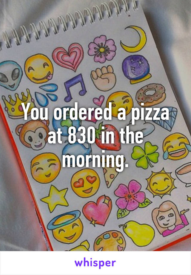 You ordered a pizza at 830 in the morning.