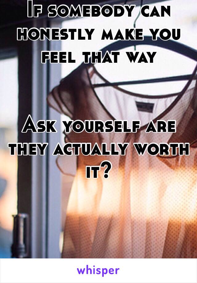 If somebody can honestly make you feel that way


Ask yourself are they actually worth it?