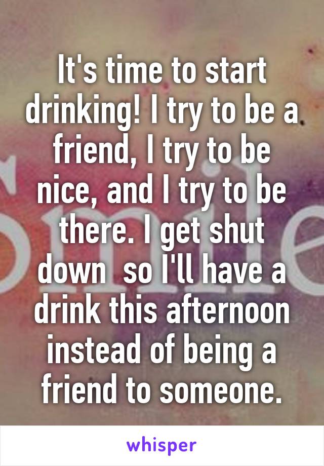 It's time to start drinking! I try to be a friend, I try to be nice, and I try to be there. I get shut down  so I'll have a drink this afternoon instead of being a friend to someone.