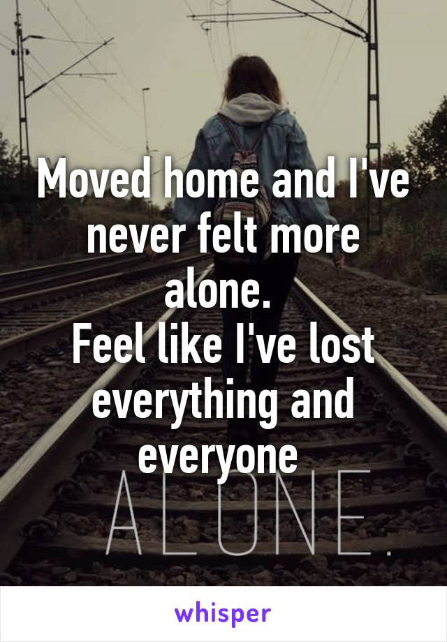 Moved home and I've never felt more alone. 
Feel like I've lost everything and everyone 